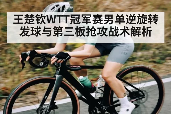 王楚钦WTT冠军赛男单逆旋转发球与第三板抢攻战术解析