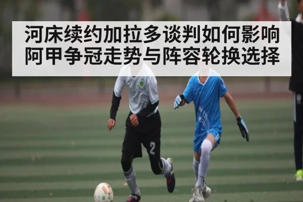 河床续约加拉多谈判如何影响阿甲争冠走势与阵容轮换选择